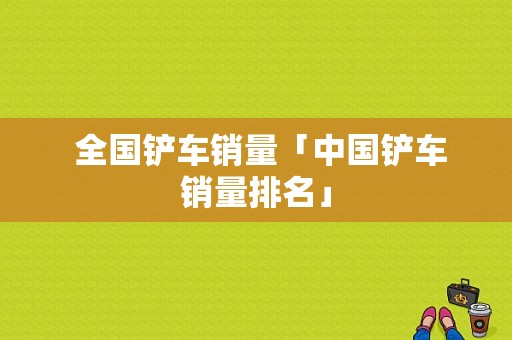  全国铲车销量「中国铲车销量排名」