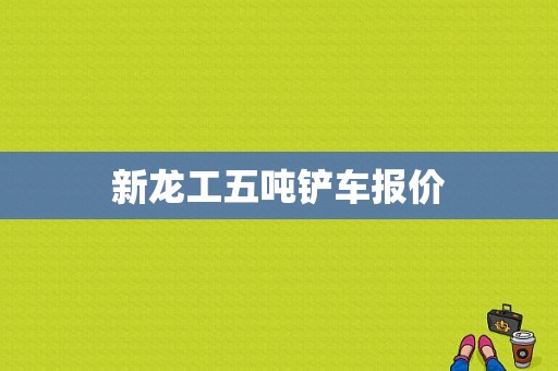 新龙工五吨铲车报价