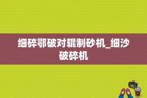 细碎鄂破对辊制砂机_细沙破碎机